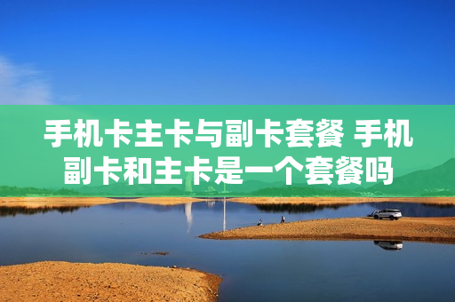 手机卡主卡与副卡套餐 手机副卡和主卡是一个套餐吗