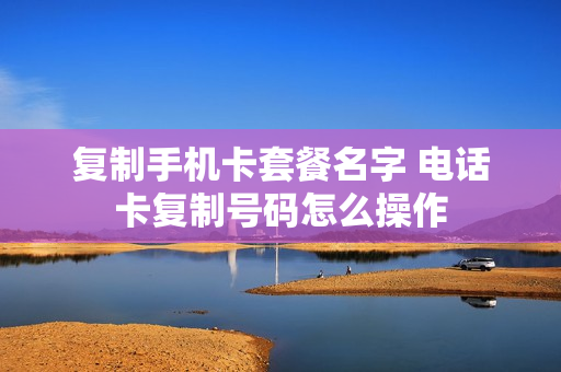 复制手机卡套餐名字 电话卡复制号码怎么操作