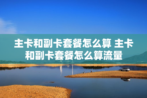 主卡和副卡套餐怎么算 主卡和副卡套餐怎么算流量
