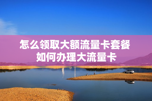 怎么领取大额流量卡套餐 如何办理大流量卡