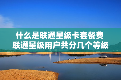 什么是联通星级卡套餐费 联通星级用户共分几个等级