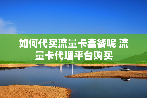 如何代买流量卡套餐呢 流量卡代理平台购买