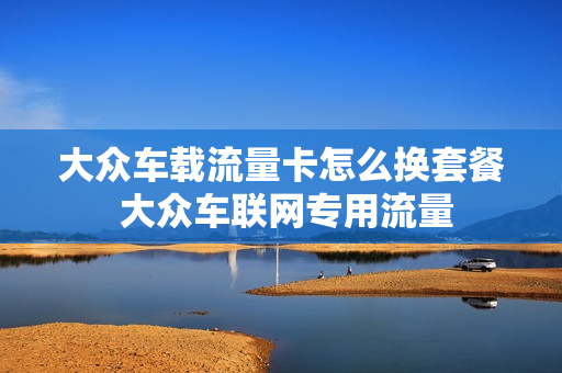 大众车载流量卡怎么换套餐 大众车联网专用流量