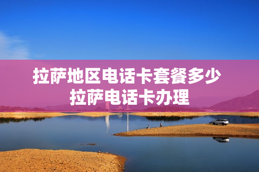 拉萨地区电话卡套餐多少 拉萨电话卡办理
