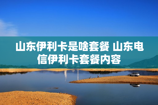 山东伊利卡是啥套餐 山东电信伊利卡套餐内容