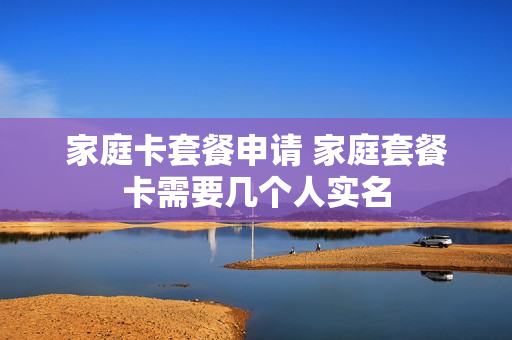 家庭卡套餐申请 家庭套餐卡需要几个人实名