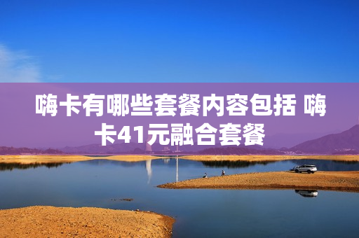 嗨卡有哪些套餐内容包括 嗨卡41元融合套餐