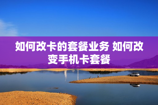 如何改卡的套餐业务 如何改变手机卡套餐