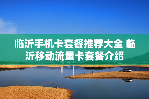 临沂手机卡套餐推荐大全 临沂移动流量卡套餐介绍