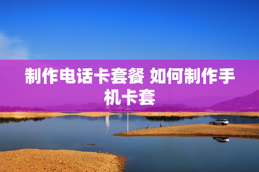 制作电话卡套餐 如何制作手机卡套