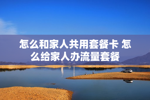 怎么和家人共用套餐卡 怎么给家人办流量套餐
