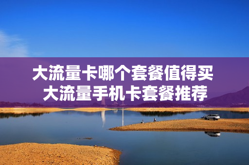 大流量卡哪个套餐值得买 大流量手机卡套餐推荐