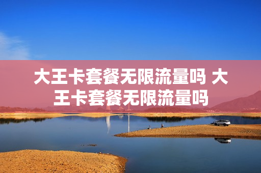 大王卡套餐无限流量吗 大王卡套餐无限流量吗