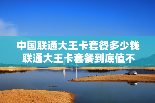 中国联通大王卡套餐多少钱 联通大王卡套餐到底值不值