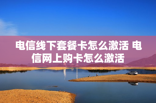电信线下套餐卡怎么激活 电信网上购卡怎么激活