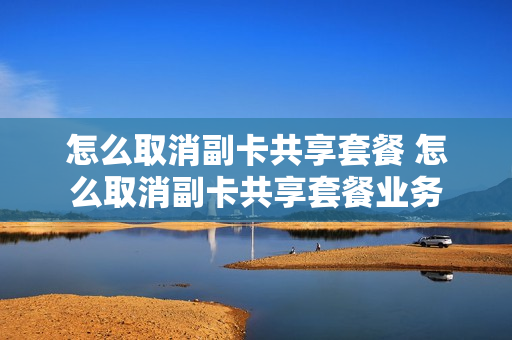 怎么取消副卡共享套餐 怎么取消副卡共享套餐业务