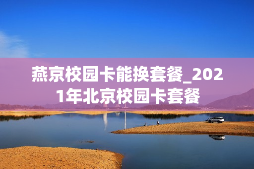 燕京校园卡能换套餐_2021年北京校园卡套餐
