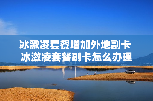 冰激凌套餐增加外地副卡 冰激凌套餐副卡怎么办理