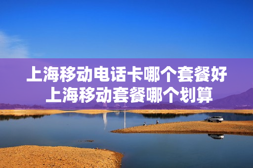 上海移动电话卡哪个套餐好 上海移动套餐哪个划算