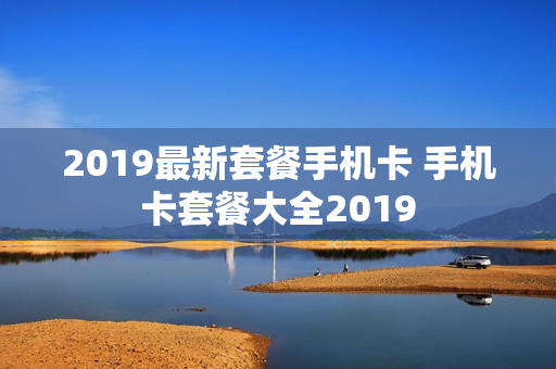 2019最新套餐手机卡 手机卡套餐大全2019