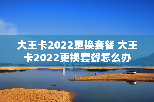大王卡2022更换套餐 大王卡2022更换套餐怎么办