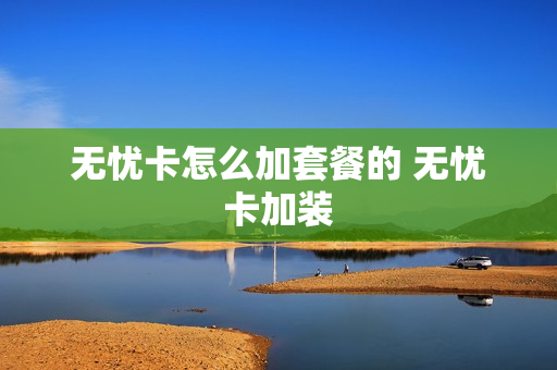 无忧卡怎么加套餐的 无忧卡加装