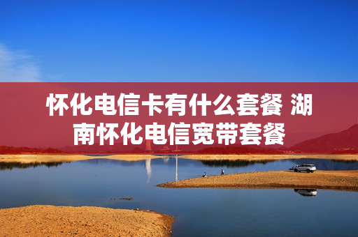怀化电信卡有什么套餐 湖南怀化电信宽带套餐