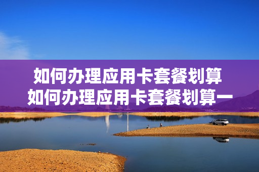 如何办理应用卡套餐划算 如何办理应用卡套餐划算一些