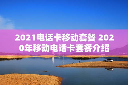 2021电话卡移动套餐 2020年移动电话卡套餐介绍