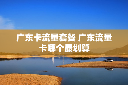 广东卡流量套餐 广东流量卡哪个最划算