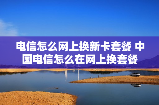 电信怎么网上换新卡套餐 中国电信怎么在网上换套餐
