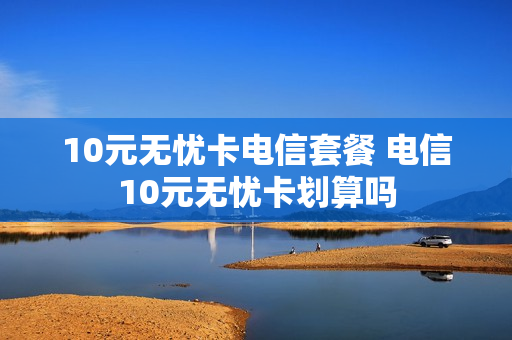 10元无忧卡电信套餐 电信10元无忧卡划算吗