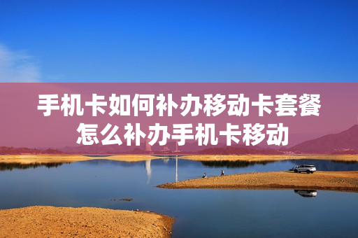 手机卡如何补办移动卡套餐 怎么补办手机卡移动
