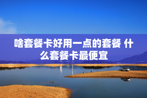 啥套餐卡好用一点的套餐 什么套餐卡最便宜