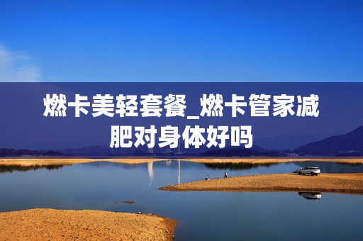 燃卡美轻套餐_燃卡管家减肥对身体好吗