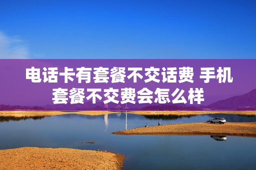 电话卡有套餐不交话费 手机套餐不交费会怎么样