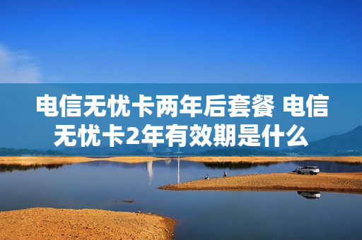 电信无忧卡两年后套餐 电信无忧卡2年有效期是什么