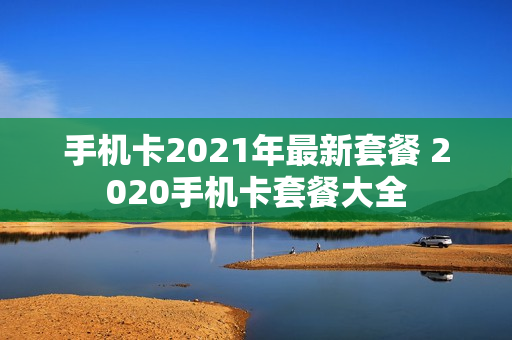 手机卡2021年最新套餐 2020手机卡套餐大全