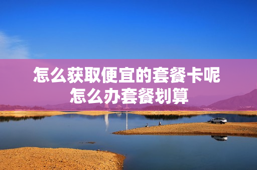 怎么获取便宜的套餐卡呢 怎么办套餐划算