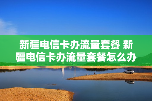 新疆电信卡办流量套餐 新疆电信卡办流量套餐怎么办