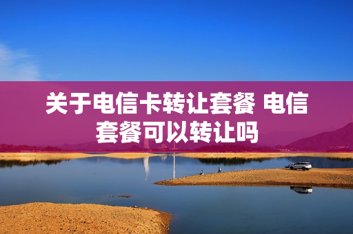 关于电信卡转让套餐 电信套餐可以转让吗