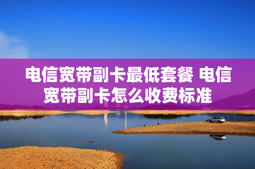 电信宽带副卡最低套餐 电信宽带副卡怎么收费标准