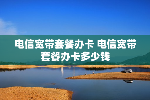 电信宽带套餐办卡 电信宽带套餐办卡多少钱