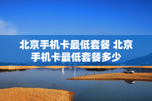 北京手机卡最低套餐 北京手机卡最低套餐多少