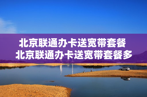 北京联通办卡送宽带套餐 北京联通办卡送宽带套餐多少钱