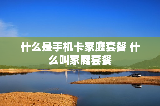 什么是手机卡家庭套餐 什么叫家庭套餐