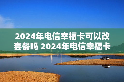 2024年电信幸福卡可以改套餐吗 2024年电信幸福卡可以改套餐吗多少钱