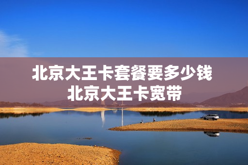 北京大王卡套餐要多少钱 北京大王卡宽带