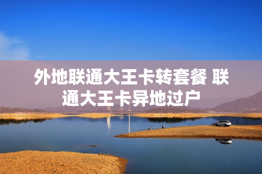 外地联通大王卡转套餐 联通大王卡异地过户