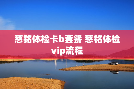 慈铭体检卡b套餐 慈铭体检vip流程
